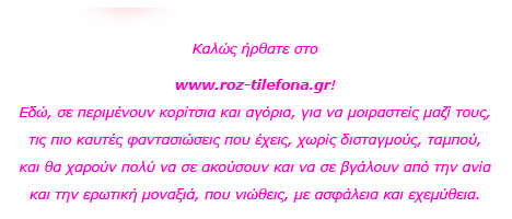 Roz Thlefona Καλώς ήρθατε στο www.roz-thlefona.com! Εδώ, σε περιμένουν κορίτσια και αγόρια, για να μοιραστείς μαζί τους, τις πιο καυτές φαντασιώσεις που έχεις, χωρίς δισταγμούς, ταμπού, και θα χαρούν πολύ να σε ακούσουν και να σε βγάλουν από την ανία και την ερωτική μοναξιά, που νιώθεις, με ασφάλεια και εχεμύθεια. 